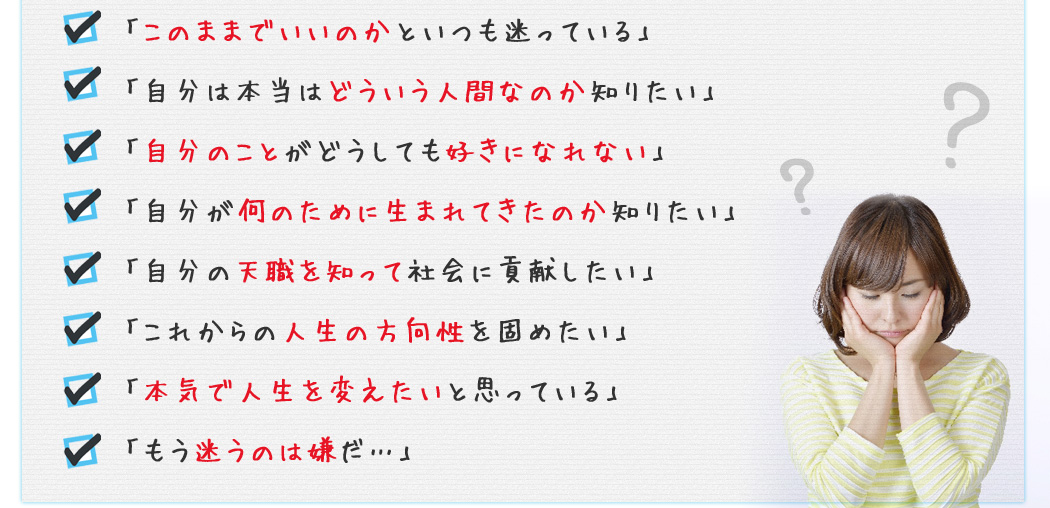 「このままでいいのかといつも迷っている」
「自分は本当はどういう人間なのか知りたい」
「自分のことがどうしても好きになれない」
「自分が何のために生まれてきたのか知りたい」
「自分の天職を知って社会に貢献したい」
「これからの人生の方向性を固めたい」
「本気で人生を変えたいと思っている」
「もう迷うのは嫌だ…」