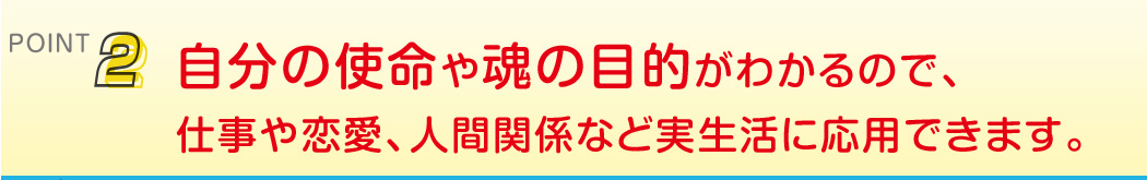 point2 自分の使命や魂の目的がわかるので、仕事や恋愛、人間関係など実生活に応用できます。